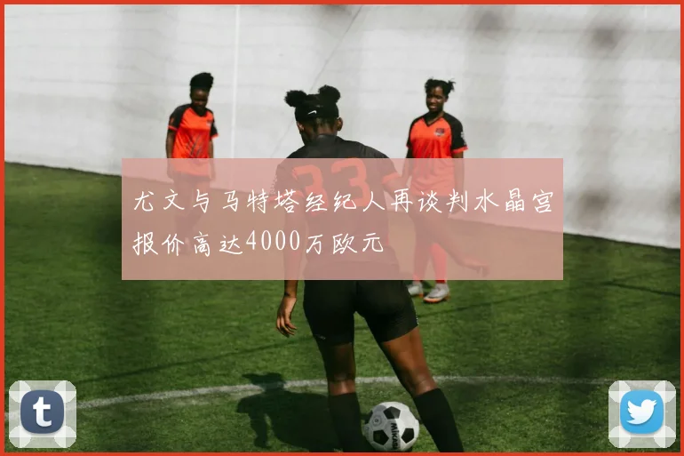 尤文与马特塔经纪人再谈判水晶宫报价高达4000万欧元