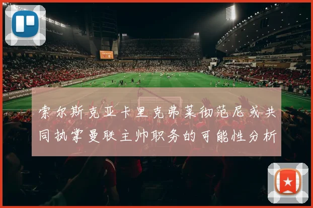 索尔斯克亚卡里克弗莱彻范尼或共同执掌曼联主帅职务的可能性分析