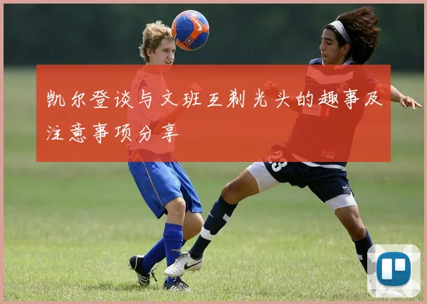 凯尔登谈与文班互剃光头的趣事及注意事项分享