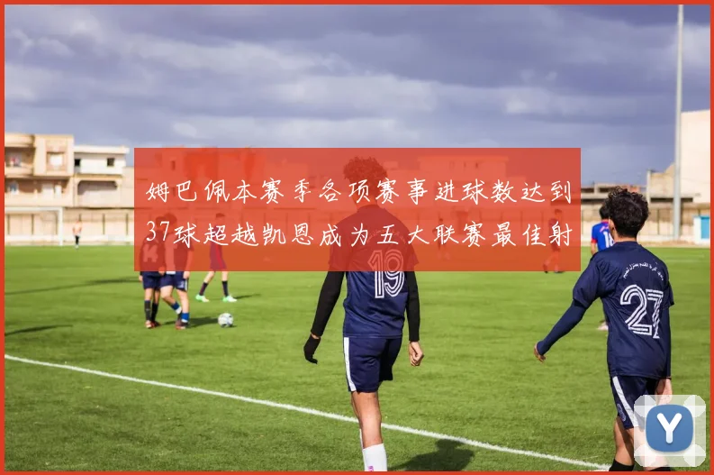 姆巴佩本赛季各项赛事进球数达到37球超越凯恩成为五大联赛最佳射手