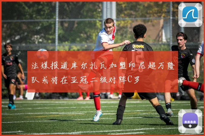 法媒报道库尔扎瓦加盟印尼超万隆队或将在亚冠二级对阵C罗